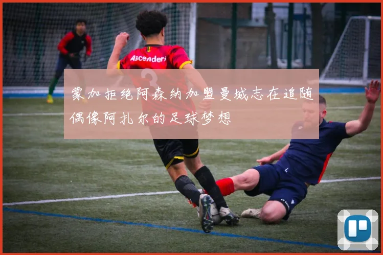 蒙加拒绝阿森纳加盟曼城志在追随偶像阿扎尔的足球梦想